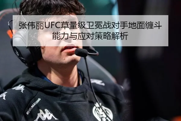 张伟丽UFC草量级卫冕战对手地面缠斗能力与应对策略解析